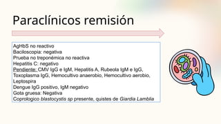 Paraclínicos remisión
AgHbS no reactivo
Baciloscopia: negativa
Prueba no treponémica no reactiva
Hepatitis C: negativo
Pendiente: CMV IgG e IgM, Hepatitis A, Rubeola IgM e IgG,
Toxoplasma IgG, Hemocultivo anaerobio, Hemocultivo aerobio,
Leptospira
Dengue IgG positivo, IgM negativo
Gota gruesa: Negativa
Coprologico blastocystis sp presente, quistes de Giardia Lamblia
 