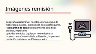 Imágenes remisión
Ecografía abdominal: hepatoesplenomegalia de
moderada a severa, sin lesiones en su parenquima.
Radiografía de tórax: reforzamiento para hiliar
bilateral, impresiona
opacidad en ápice izquierdo, no se descarta
proceso neumónico vs linfoproliferativo, impresiona
cavitación ipsilateral en lóbulo superior
 