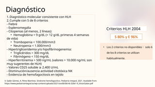 Diagnóstico
• Los 2 criterios no disponibles solo 6
de los 8 criterios se utilizan
habitualmente.
V. Galán Gómez, A. Pérez Martínez. Síndrome hemofagocítico. Pediatría integral. 2021. Available from:
https://www.pediatriaintegral.es/wp-content/uploads/2021/xxv06/06/n6-326e1-9_VictorGalan.pdf
1.Diagnóstico molecular consistente con HLH
2.Cumple con 5 de 8 criterios
- Fiebre
- Esplenomegalia
- Citopenias (al menos, 2 líneas):
• Hemoglobina < 9 g/dL (< 12 g/dL primeras 4 semanas
de vida)
• Trombopenia < 100.000/mm3
• Neutropenia < 1.000/mm3
- Hipertrigliceridemia y/o hipofibrinogenemia:
• Triglicéridos > 300 mg/dL
• Fibrinógeno < 150 mg/dL
- Hiperferritinemia > 500 ng/mL (valores > 10.000 ng/mL son
muy sugerentes de HLH)
- Valores CD25 soluble ≥ 2.400 U/mL
- Disminución/ausencia actividad citotóxica NK
- Evidencia de hemofagocitosis en tejido
Criterios HLH 2004
 