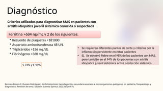 Diagnóstico
Bermeo-Botero C, Dussán-Rodríguez J. Linfohistiocitosis hemofagocítica secundaria asociada a microorganismos patógenos en pediatría, fisiopatología y
diagnóstico: Revisión de tema. Salutem Scientia Spiritus 2022; 8(3):64-76.
Criterios utilizados para diagnosticar MAS en pacientes con
artritis idiopática juvenil sistémica conocida o sospechada
Ferritina >684 ng/mL y 2 de los siguientes:
• Recuento de plaquetas <181000
• Aspartato aminotransferasa 48 U/L
• Triglicéridos >156 mg/dL
• Fibrinógeno <360 mg/dL
• Se requieren diferentes puntos de corte y criterios por la
inflamación persistente en estos pacientes
• Ej. Se observó fiebre en el 98% de los pacientes con MAS,
pero también en el 94% de los pacientes con artritis
idiopática juvenil sistémica activa o infección sistémica.
S 73% y E 99%
 