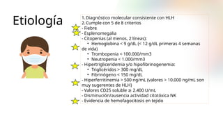 Etiología 1.Diagnóstico molecular consistente con HLH
2.Cumple con 5 de 8 criterios
- Fiebre
- Esplenomegalia
- Citopenias (al menos, 2 líneas):
• Hemoglobina < 9 g/dL (< 12 g/dL primeras 4 semanas
de vida)
• Trombopenia < 100.000/mm3
• Neutropenia < 1.000/mm3
- Hipertrigliceridemia y/o hipofibrinogenemia:
• Triglicéridos > 300 mg/dL
• Fibrinógeno < 150 mg/dL
- Hiperferritinemia > 500 ng/mL (valores > 10.000 ng/mL son
muy sugerentes de HLH)
- Valores CD25 soluble ≥ 2.400 U/mL
- Disminución/ausencia actividad citotóxica NK
- Evidencia de hemofagocitosis en tejido
 