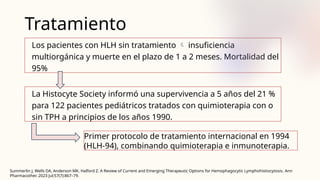 Tratamiento
Los pacientes con HLH sin tratamiento  insuficiencia
multiorgánica y muerte en el plazo de 1 a 2 meses. Mortalidad del
95%
La Histocyte Society informó una supervivencia a 5 años del 21 %
para 122 pacientes pediátricos tratados con quimioterapia con o
sin TPH a principios de los años 1990.
Primer protocolo de tratamiento internacional en 1994
(HLH-94), combinando quimioterapia e inmunoterapia.
Summerlin J, Wells DA, Anderson MK, Halford Z. A Review of Current and Emerging Therapeutic Options for Hemophagocytic Lymphohistiocytosis. Ann
Pharmacother. 2023 Jul;57(7):867–79.
 