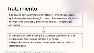 Tratamiento
Los pilares del tratamiento consisten en inmunosupresores,
quimioterapéuticos y biológicos cuyo objetivo es amortiguar la
tormenta de citocinas y eliminar las células T/macrófagos
activados
El protocolo está diseñado para pacientes con HLH, con o sin
evidencia de enfermedad familiar o genética,
independientemente de infecciones virales sospechadas o
documentadas.
HLH-2004: Diagnostic and therapeutic guidelines for hemophagocytic lymphohistiocytosis - PubMed Available from:
 