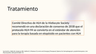 Tratamiento
Comité Directivo de HLH de la Histiocyte Society
recomendó en una declaración de consenso de 2018 que el
protocolo HLH-94 se convierta en el estándar de atención
para la terapia basada en etopósido en pacientes con HLH
Summerlin J, Wells DA, Anderson MK, Halford Z. A Review of Current and Emerging Therapeutic Options for Hemophagocytic Lymphohistiocytosis. Ann
Pharmacother. 2023 Jul;57(7):867–79.
 