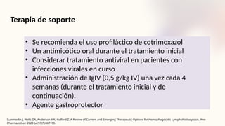 Terapia de soporte
• Se recomienda el uso profiláctico de cotrimoxazol
• Un antimicótico oral durante el tratamiento inicial
• Considerar tratamiento antiviral en pacientes con
infecciones virales en curso
• Administración de IgIV (0,5 g/kg IV) una vez cada 4
semanas (durante el tratamiento inicial y de
continuación).
• Agente gastroprotector
Summerlin J, Wells DA, Anderson MK, Halford Z. A Review of Current and Emerging Therapeutic Options for Hemophagocytic Lymphohistiocytosis. Ann
Pharmacother. 2023 Jul;57(7):867–79.
 