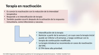 HLH-2004: Diagnostic and therapeutic guidelines for hemophagocytic lymphohistiocytosis - PubMed Available from:
Terapia en reactivación
• Es común la reactivación con la reducción de la intensidad
terapéutica
• Responde a re intensificación de terapia
• También pueden ocurrir después de la activación de la respuesta
inmunitaria, como infecciones y vacunas.
• Intensificación de la terapia
• Reiniciar a partir de la semana 2, en cuyo caso la terapia inicial
puede ser inferior a 8 semanas, y luego continuar con la
terapia de continuación modificada.
• La terapia intratecal se recomienda en casos de reactivación
del SNC.
• El TPH tiene alta prioridad.
 