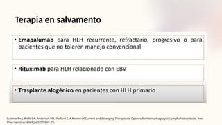 Terapia en salvamento
Summerlin J, Wells DA, Anderson MK, Halford Z. A Review of Current and Emerging Therapeutic Options for Hemophagocytic Lymphohistiocytosis. Ann
Pharmacother. 2023 Jul;57(7):867–79.
 