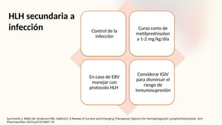 HLH secundaria a
infección Control de la
infección
Curso corto de
metilprednisolon
a 1-2 mg/kg/día
En caso de EBV
manejar con
protocolo HLH
Considerar IGIV
para disminuir el
riesgo de
inmunosupresión
Summerlin J, Wells DA, Anderson MK, Halford Z. A Review of Current and Emerging Therapeutic Options for Hemophagocytic Lymphohistiocytosis. Ann
Pharmacother. 2023 Jul;57(7):867–79.
 