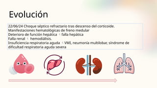 Evolución
22/06/24 Choque séptico refractario tras descenso del corticoide.
Manifestaciones hematológicas de freno medular
Deterioro de función hepática falla hepática
Falla renal  hemodiálisis.
Insuficiencia respiratoria aguda VMI, neumonía multilobar, síndrome de
dificultad respiratoria aguda severa
 