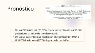 Pronóstico
• De los 227 niños, 67 (29,52%) murieron dentro de los 30 días
posteriores al inicio de la enfermedad.
• De los 65 pacientes que recibieron el régimen HLH-1994 o
HLH-2004, 44 casos (67,7%) lograron la remisión.
 