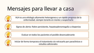 Mensajes para llevar a casa
HLH es una etiología altamente heterogenea y un rápido progreso de la
enfermedad, siempre tenerlo en mente y sospecharlo
Signos de alerta: fiebre persistente, hepatosplenomegalia y citopenias
Evaluar en todos los pacientes el posible desencadenante
Iniciar de forma temprana el tratamiento sin retrasarlo por paraclínicos o
estudios adicionales
 