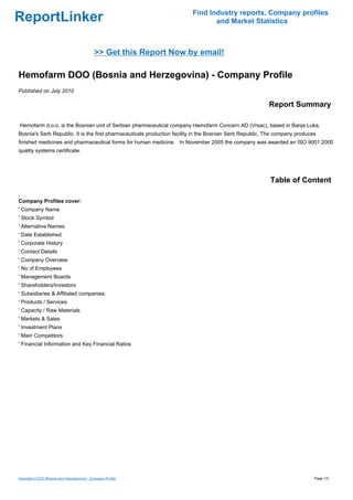 Find Industry reports, Company profiles
ReportLinker                                                                    and Market Statistics



                                          >> Get this Report Now by email!

Hemofarm DOO (Bosnia and Herzegovina) - Company Profile
Published on July 2010

                                                                                                          Report Summary

Hemofarm d.o.o. is the Bosnian unit of Serbian pharmaceutical company Hemofarm Concern AD (Vrsac), based in Banja Luka,
Bosnia's Serb Republic. It is the first pharmaceuticals production facility in the Bosnian Serb Republic. The company produces
finished medicines and pharmaceutical forms for human medicine. In November 2005 the company was awarded an ISO 9001:2000
quality systems certificate.




                                                                                                          Table of Content

Company Profiles cover:
' Company Name
' Stock Symbol
' Alternative Names
' Date Established
' Corporate History
' Contact Details
' Company Overview
' No of Employees
' Management Boards
' Shareholders/Investors
' Subsidiaries & Affiliated companies:
' Products / Services
' Capacity / Raw Materials
' Markets & Sales
' Investment Plans
' Main Competitors
' Financial Information and Key Financial Ratios




Hemofarm DOO (Bosnia and Herzegovina) - Company Profile                                                                      Page 1/3
 
