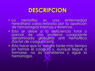 DESCRIPCIONLa hemofilia es una enfermedad hereditaria caracterizada por la aparición de hemorragias internas y externas.Esto se debe a la deficiencia total o parcial de una proteína coagulante denominada globulina anti hemofílica (factor de coagulación).Esto hace que la  sangre tarde más tiempo en formar el coágulo y, aunque llegue a formarse, no es consistente y sigue la hemorragia.