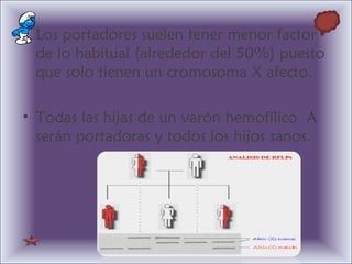 • Los portadores suelen tener menor factor
de lo habitual (alrededor del 50%) puesto
que solo tienen un cromosoma X afecto.
• Todas las hijas de un varón hemofílico A
serán portadoras y todos los hijos sanos.
 