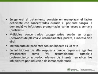 En general el tratamientoconsiste en reemplazar el factor deficiente con concentradoscuando el pacientesangra (a demanda) vsinfusionesprogramadasvariasveces x semana (profilaxis)Múltiplesconcentradoscategorizadossegúnsuorigen (derivados de plasma vsrecombinante), pureza, e inactivación viralTratamiento de pacientes con inhibidoreses un retoEn inhibidores de altarespuestapuederequerirseagentesbypaseantescomo FVII recombinante, complejoprotrombínicoactivado; además de intentarerradicar los inhibidoresporinducción de inmunotolerancia