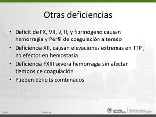 Otras deficienciasDeficit de FX, VII, V, II, y fibrinógeno causan hemorragia y Perfil de coagulación alteradoDeficiencia XII, causan elevaciones extremas en TTP , no efectos en hemostasiaDeficiencia FXIII severa hemorragia sin afectar tiempos de coagulaciónPueden deficits combinados