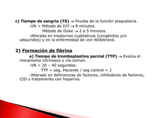 c) Tiempo de sangría (TS)     Prueba de la función plaquetaria. -VN = Método de IVY     8 minutos.   Método de Duke     2 a 5 minutos. -Alterado en trastornos cualitativos (congénitos y/o adquiridos) y en la enfermedad de von Willebrand. 2)  Formación de fibrina a) Tiempo de tromboplastina parcial (TTP)     Evalúa el mecanismo intrínseco y vía común. -VN = 20 – 40 segundos.   TTP = seg. Paciente / seg control = 1  -Alterado en deficiencias de factores, inhibidores de factores, CID y tratamiento con heparina. 
