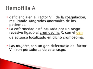 deficiencia en el Factor VIII de la coagulacion, resultando sangrados anormales de los pacientes.  La enfermedad está causada por un rasgo recesivo ligado al  cromosoma  X, con el  gen  defectuoso localizado en dicho cromosoma. Las mujeres con un gen defectuoso del factor VIII son portadoras de este rasgo. 