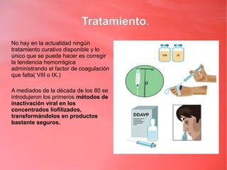 Tratamiento.
No hay en la actualidad ningún
tratamiento curativo disponible y lo
único que se puede hacer es corregir
la tendencia hemorrágica
administrando el factor de coagulación
que falta( VIII o IX.)

A mediados de la década de los 80 se
introdujeron los primeros métodos de
inactivación viral en los
concentrados liofilizados,
transformándolos en productos
bastante seguros.
 