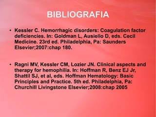 BIBLIOGRAFIA
●   Kessler C. Hemorrhagic disorders: Coagulation factor
    deficiencies. In: Goldman L, Ausiello D, eds. Cecil
    Medicine. 23rd ed. Philadelphia, Pa: Saunders
    Elsevier;2007:chap 180.


●   Ragni MV, Kessler CM, Lozier JN. Clinical aspects and
    therapy for hemophilia. In: Hoffman R, Benz EJ Jr,
    Shattil SJ, et al, eds. Hoffman Hematology: Basic
    Principles and Practice. 5th ed. Philadelphia, Pa:
    Churchill Livingstone Elsevier;2008:chap 2005
 