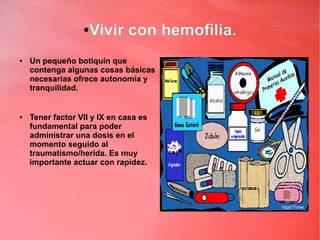 ● Vivir con hemofilia.
●   Un pequeño botiquín que
    contenga algunas cosas básicas
    necesarias ofrece autonomía y
    tranquilidad.


●   Tener factor VII y IX en casa es
    fundamental para poder
    administrar una dosis en el
    momento seguido al
    traumatismo/herida. Es muy
    importante actuar con rapidez.
 