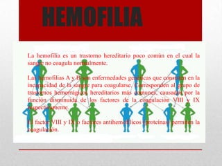 HEMOFILIA
La hemofilia es un trastorno hereditario poco común en el cual la
sangre no coagula normalmente.

Las hemofilias A y B son enfermedades genéticas que consisten en la
incapacidad de la sangre para coagularse. Corresponden al grupo de
trastornos hemorrágicos hereditarios más comunes, causados por la
función disminuida de los factores de la coagulación VIII y IX
respectivamente.

El factor VIII y IX o factores antihemofílicos (proteínas) permiten la
coagulación.
 
