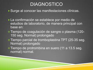 DIAGNOSTICO
Surge al conocer las manifestaciones clínicas.
La confirmación se establece por medio de
estudios de laboratorio, de manera principal con
base en:
Tiempo de coagulación de sangre o plasma (120-
150 seg. Normal) prolongado
Tiempo parcial de tromboplastina TPT (25-35 seg.
Normal) prolongado
Tiempo de protrombina en suero (11 a 13.5 seg.
normal) normal.
 