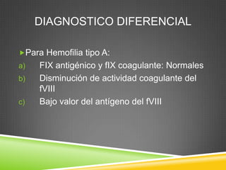 DIAGNOSTICO DIFERENCIAL
Para Hemofilia tipo A:
a) FIX antigénico y fIX coagulante: Normales
b) Disminución de actividad coagulante del
fVIII
c) Bajo valor del antígeno del fVIII
 