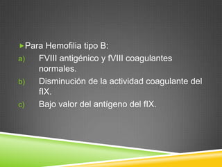 Para Hemofilia tipo B:
a) FVIII antigénico y fVIII coagulantes
normales.
b) Disminución de la actividad coagulante del
fIX.
c) Bajo valor del antígeno del fIX.
 