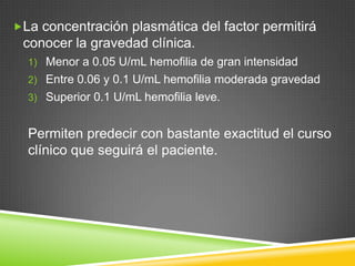 La concentración plasmática del factor permitirá
conocer la gravedad clínica.
1) Menor a 0.05 U/mL hemofilia de gran intensidad
2) Entre 0.06 y 0.1 U/mL hemofilia moderada gravedad
3) Superior 0.1 U/mL hemofilia leve.
Permiten predecir con bastante exactitud el curso
clínico que seguirá el paciente.
 