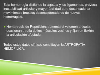 Esta hemorragia distiende la capsula y los ligamentos, provoca
inestabilidad articular y mayor facilidad para desencadenar
movimientos bruscos desencadenadores de nuevas
hemorragias.
 Hemartrosis de Repetición: aumenta el volumen articular,
ocasionan atrofia de los músculos vecinos y fijan en flexión
la articulación afectada.
Todos estos datos clínicos constituyen la ARTROPATÍA
HEMOFILICA.
 