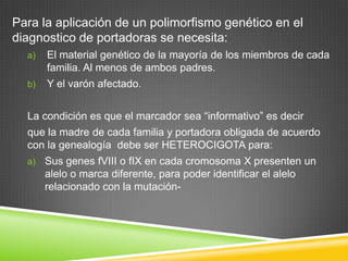 Para la aplicación de un polimorfismo genético en el
diagnostico de portadoras se necesita:
a) El material genético de la mayoría de los miembros de cada
familia. Al menos de ambos padres.
b) Y el varón afectado.
La condición es que el marcador sea “informativo” es decir
que la madre de cada familia y portadora obligada de acuerdo
con la genealogía debe ser HETEROCIGOTA para:
a) Sus genes fVIII o fIX en cada cromosoma X presenten un
alelo o marca diferente, para poder identificar el alelo
relacionado con la mutación-
 