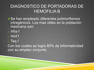 DIAGNOSTICO DE PORTADORAS DE
HEMOFILIA B
Se han empleado diferentes polimorfismos
intragénicos. Los mas útiles en la población
mexicana son:
o Hha I
o Hinf I
o Taq I
Con los cuales se logra 60% de Informatividad
con su empleo conjunto.
 
