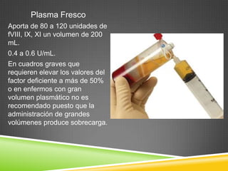 Plasma Fresco
Aporta de 80 a 120 unidades de
fVIII, IX, XI un volumen de 200
mL.
0.4 a 0.6 U/mL.
En cuadros graves que
requieren elevar los valores del
factor deficiente a más de 50%
o en enfermos con gran
volumen plasmático no es
recomendado puesto que la
administración de grandes
volúmenes produce sobrecarga.
 