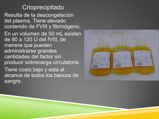 Crioprecipitado
Resulta de la descongelación
del plasma. Tiene elevado
contenido de FVIII y fibrinógeno.
En un volumen de 50 mL existen
de 80 a 120 U del fVIII, de
manera que pueden
administrarse grandes
cantidades del factor sin
producir sobrecarga circulatoria.
Tiene costo bajo y esta al
alcance de todos los bancos de
sangre.
 