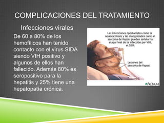 COMPLICACIONES DEL TRATAMIENTO
Infecciones virales
De 60 a 80% de los
hemofílicos han tenido
contacto con el virus SIDA
siendo VIH positivo y
algunos de ellos han
fallecido. Además 80% es
seropositivo para la
hepatitis y 25% tiene una
hepatopatía crónica.
 