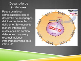 Desarrollo de
inhibidores
Puede ocasionar
complicaciones con el
desarrollo de anticuerpos
dirigidos contra el factor
deficiente. Se vincula de
manera intensa con
mutaciones sin sentido,
delaciones mayores y
recombinaciones
intracromosomicas en el
intron 22.
 