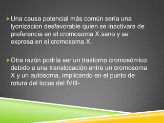 Una causa potencial más común sería una
lyonizacion desfavorable quien se inactivara de
preferencia en el cromosoma X sano y se
expresa en el cromosoma X.
Otra razón podría ser un trastorno cromosómico
debido a una translocación entre un cromosoma
X y un autosoma, implicando en el punto de
rotura del locus del fVIII-
 