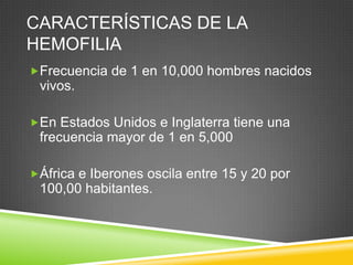 CARACTERÍSTICAS DE LA
HEMOFILIA
Frecuencia de 1 en 10,000 hombres nacidos
vivos.
En Estados Unidos e Inglaterra tiene una
frecuencia mayor de 1 en 5,000
África e Iberones oscila entre 15 y 20 por
100,00 habitantes.
 