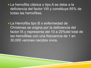 La hemofilia clásica o tipo A se debe a la
deficiencia del factor VIII y constituye 85% de
todas las hemofilias.
La Hemofilia tipo B o enfermedad de
Christmas se origina por la deficiencia del
factor IX y representa del 10 a 20%del total de
las hemofilias con una frecuencia de 1 en
30,000 varones nacidos vivos.
 