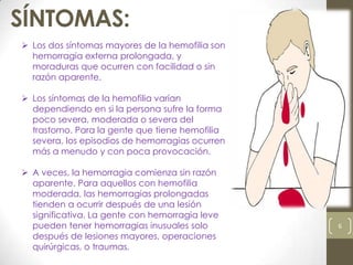 SÍNTOMAS:
viernes, 27 de septiembre de 2013
6
 Los dos síntomas mayores de la hemofilia son
hemorragia externa prolongada, y
moraduras que ocurren con facilidad o sin
razón aparente.
 Los síntomas de la hemofilia varían
dependiendo en si la persona sufre la forma
poco severa, moderada o severa del
trastorno. Para la gente que tiene hemofilia
severa, los episodios de hemorragias ocurren
más a menudo y con poca provocación.
 A veces, la hemorragia comienza sin razón
aparente. Para aquellos con hemofilia
moderada, las hemorragias prolongadas
tienden a ocurrir después de una lesión
significativa. La gente con hemorragia leve
pueden tener hemorragias inusuales solo
después de lesiones mayores, operaciones
quirúrgicas, o traumas.
 