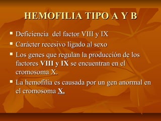 HEMOFILIA TIPO A Y B






Deficiencia del factor VIII y IX
Carácter recesivo ligado al sexo
Los genes que regulan la producción de los
factores VIII y IX se encuentran en el
cromosoma X.
La hemofilia es causada por un gen anormal en
el cromosoma X.

 