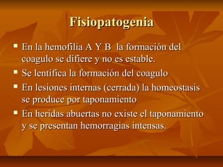 Fisiopatogenia







En la hemofilia A Y B la formación del
coagulo se difiere y no es estable.
Se lentifica la formación del coagulo
En lesiones internas (cerrada) la homeostasis
se produce por taponamiento
En heridas abuertas no existe el taponamiento
y se presentan hemorragias intensas.

 