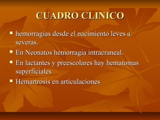 CUADRO CLINICO







hemorragias desde el nacimiento leves a
severas.
En Neonatos hemorragia intracraneal.
En lactantes y preescolares hay hematomas
superficiales
Hemartrosis en articulaciones

 