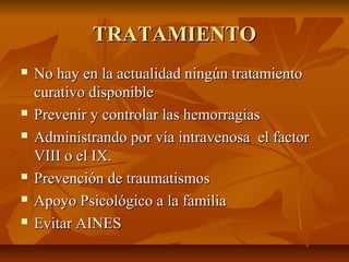TRATAMIENTO









No hay en la actualidad ningún tratamiento
curativo disponible
Prevenir y controlar las hemorragias
Administrando por vía intravenosa el factor
VIII o el IX.
Prevención de traumatismos
Apoyo Psicológico a la familia
Evitar AINES

 