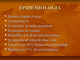EPIDEMIOLOGIA









Recesiva ligada al sexo
Cromosoma X
La trasmite la mujer portadora
Se presenta en varones
Hemofilia A Y B las mas frecuentes
Se presenta en niños de días-1 año
Varones con 50 % Padecer la enfermedad
Mujeres con 5 % de ser portadoras

 