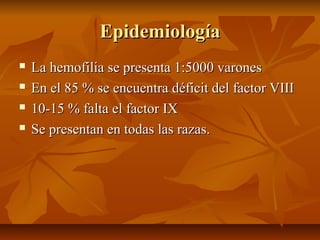 Epidemiología





La hemofilia se presenta 1:5000 varones
En el 85 % se encuentra déficit del factor VIII
10-15 % falta el factor IX
Se presentan en todas las razas.

 