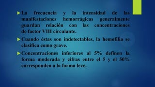  La

frecuencia y la intensidad de las
manifestaciones hemorrágicas generalmente
guardan relación con las concentraciones
de factor VIII circulante.

 Cuando

éstas son indetectables, la hemofilia se
clasifica como grave.

 Concentraciones

inferiores al 5% definen la
forma moderada y cifras entre el 5 y el 50%
corresponden a la forma leve.

 