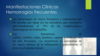 Manifestaciones Clínicas
Hemorragias frecuentes


Las hemorragias de mayor frecuencia e importancia por
las secuelas que dejan son las articulares, que constituyen
aproximadamente el 75% de las complicaciones
hemorrágicas en la hemofilia.



Las
hemartrosis
de
rodillas, tobillos, codos, hombros, caderas y muñecas son
las más frecuentes. Las hemartrosis se acompañan de
los signos clásicos de la inflamación y generalmente el
dolor es el síntoma inicial.

 