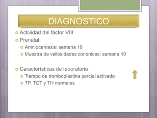 DIAGNOSTICO
 Actividad del factor VIII
 Prenatal:
 Amniocentesis: semana 16
 Muestra de vellosidades corionicas: semana 10
 Características de laboratorio
 Tiempo de tromboplastina parcial activado
 TP, TCT y TH normales
 